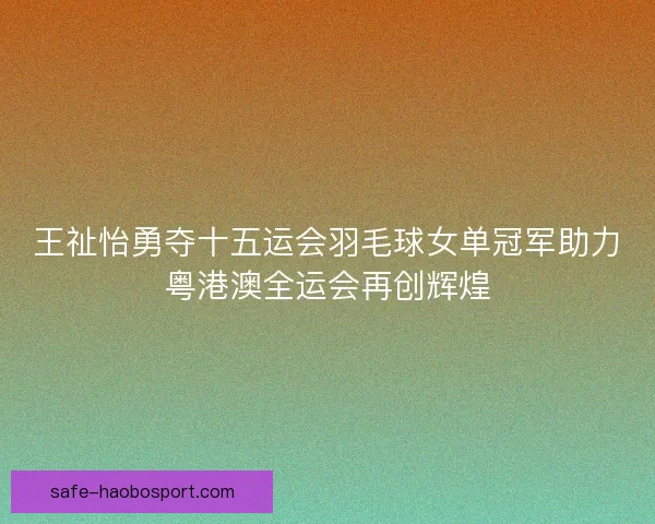 王祉怡勇夺十五运会羽毛球女单冠军助力粤港澳全运会再创辉煌 王祉怡勇夺十五运会羽毛球女单冠军助力粤港澳全运会再创辉煌
