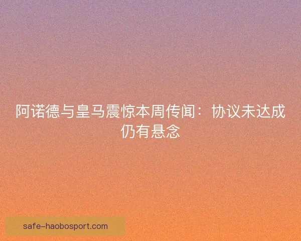阿诺德与皇马震惊本周传闻:协议未达成仍有悬念 阿诺德与皇马震惊本周传闻:协议未达成仍有悬念