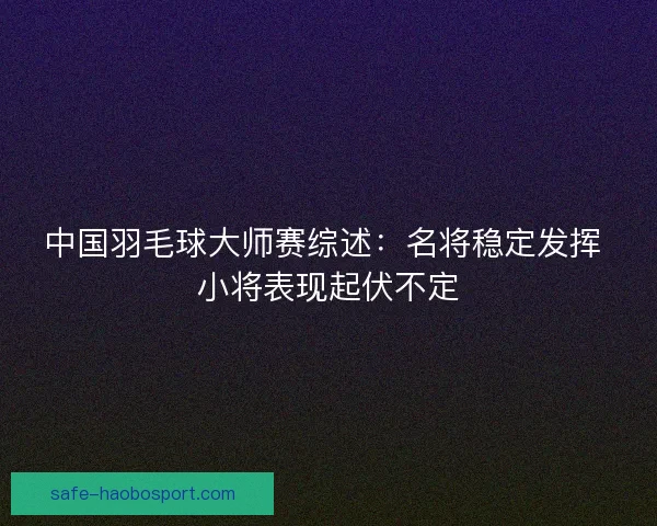 中国羽毛球大师赛综述:名将稳定发挥 小将表现起伏不定 中国羽毛球大师赛综述:名将稳定发挥 小将表现起伏不定