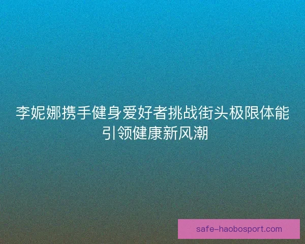 李妮娜携手健身爱好者挑战街头极限体能 引领健康新风潮 李妮娜携手健身爱好者挑战街头极限体能 引领健康新风潮