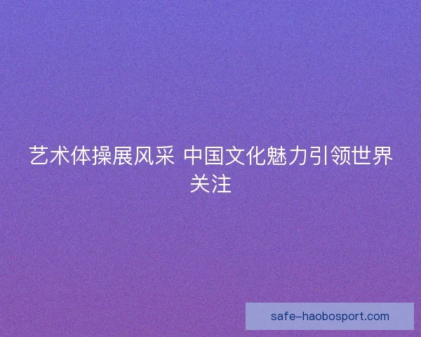 艺术体操展风采 中国文化魅力引领世界关注 艺术体操展风采 中国文化魅力引领世界关注