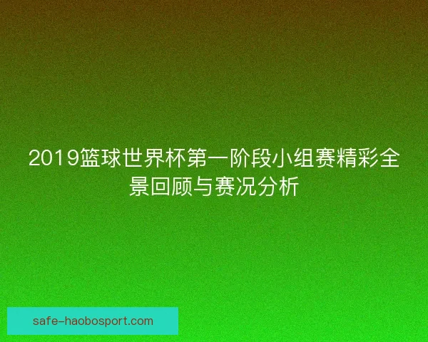 2019篮球世界杯第一阶段小组赛精彩全景回顾与赛况分析