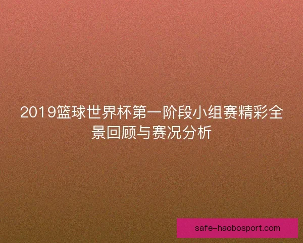 2019篮球世界杯第一阶段小组赛精彩全景回顾与赛况分析 2019篮球世界杯第一阶段小组赛精彩全景回顾与赛况分析