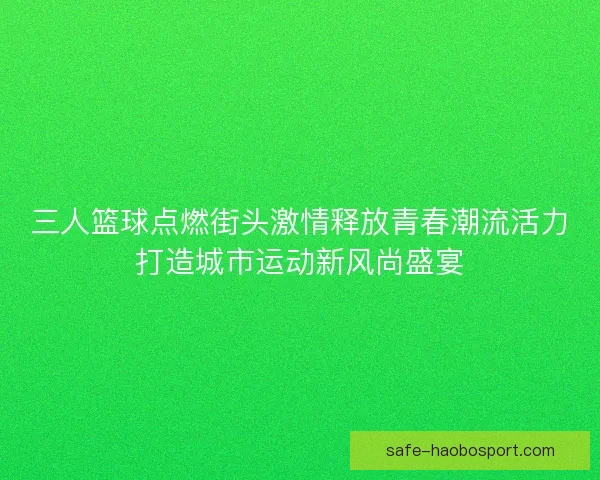 三人篮球点燃街头激情释放青春潮流活力打造城市运动新风尚盛宴