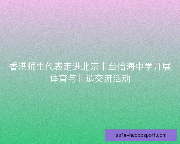 香港师生代表走进北京丰台怡海中学开展体育与非遗交流活动