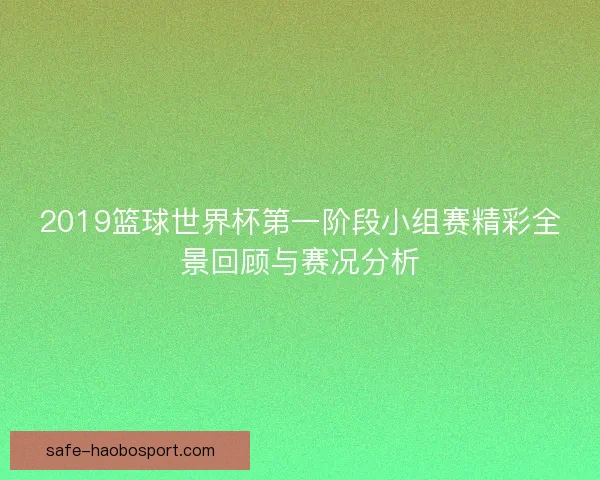 2019篮球世界杯第一阶段小组赛精彩全景回顾与赛况分析