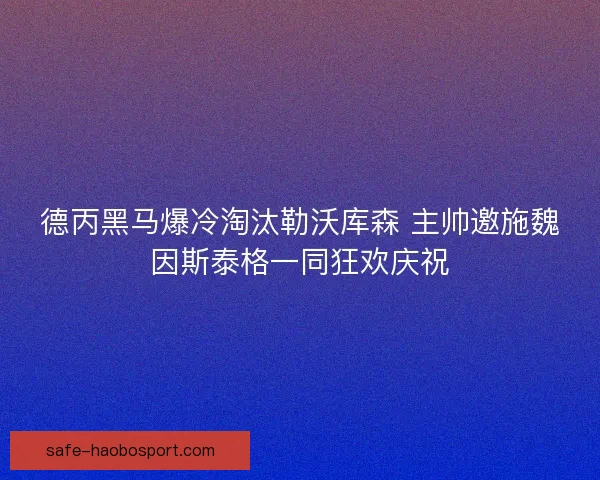 德丙黑马爆冷淘汰勒沃库森 主帅邀施魏因斯泰格一同狂欢庆祝