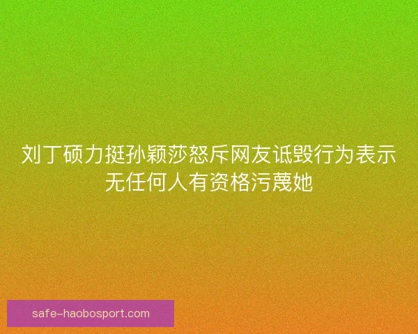 刘丁硕力挺孙颖莎怒斥网友诋毁行为表示无任何人有资格污蔑她