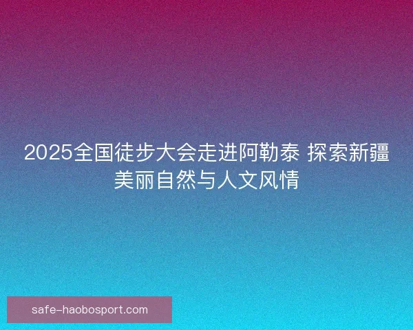 2025全国徒步大会走进阿勒泰 探索新疆美丽自然与人文风情 2025全国徒步大会走进阿勒泰 探索新疆美丽自然与人文风情
