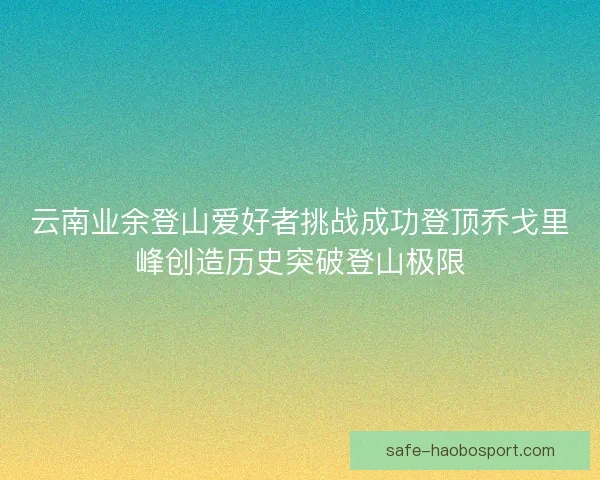 云南业余登山爱好者挑战成功登顶乔戈里峰创造历史突破登山极限 云南业余登山爱好者挑战成功登顶乔戈里峰创造历史突破登山极限